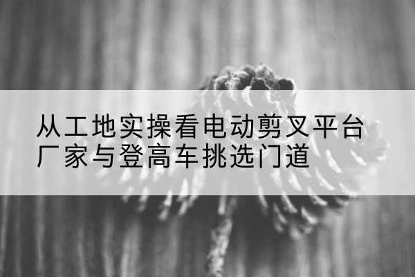 黄岩电动剪叉升降平台厂家-从工地实操看电动剪叉平台厂家与登高车挑选门道