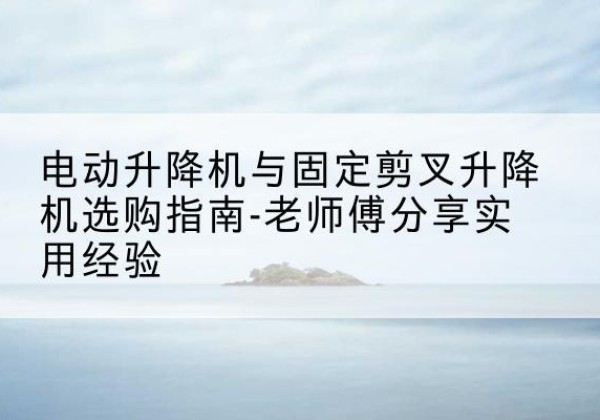 黄岩电动升降机怎么选-电动升降机与固定剪叉升降机选购指南-老师傅分享实用经验