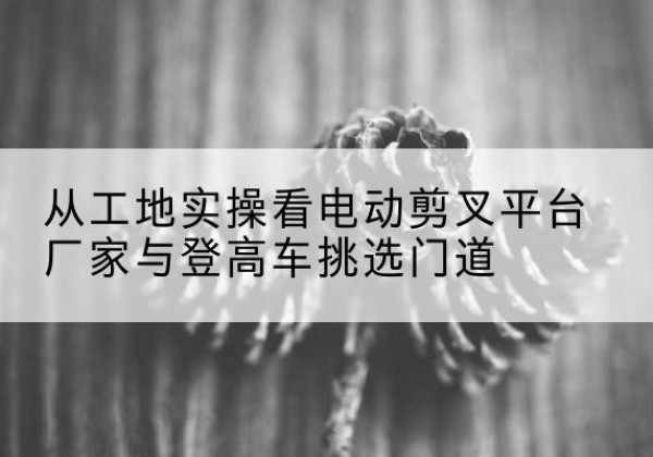 黄岩电动剪叉升降平台厂家-从工地实操看电动剪叉平台厂家与登高车挑选门道